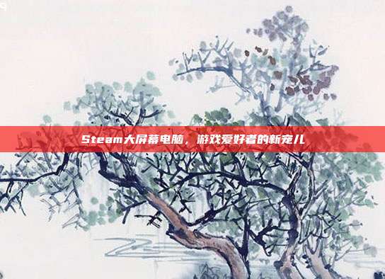 Steam大屏幕电脑，游戏爱好者的新宠儿