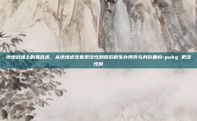 绝地战场上的易容术，从绝地求生看更改性别背后的生存博弈与身份重构-pubg 更改性别