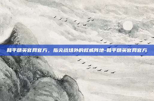 和平精英官网官方，指尖战场外的权威阵地-和平精英官网官方