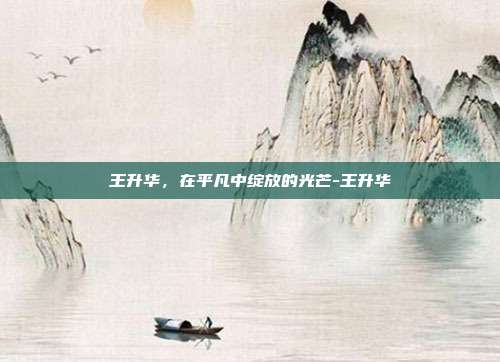 王升华，在平凡中绽放的光芒-王升华
