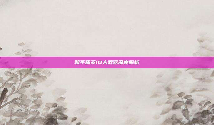 和平精英10大武器深度解析