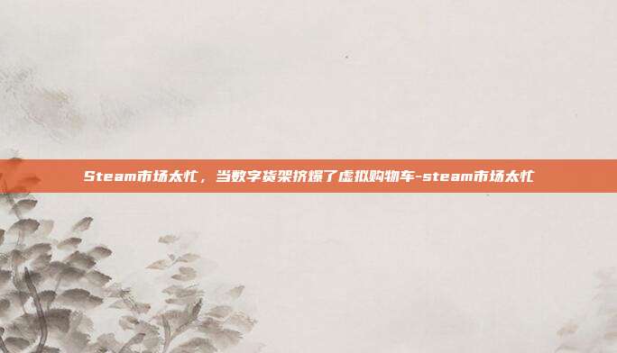 Steam市场太忙，当数字货架挤爆了虚拟购物车-steam市场太忙