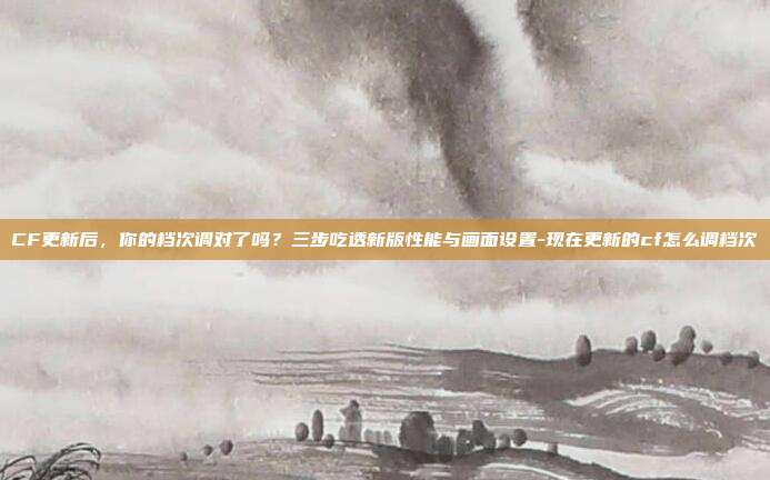 CF更新后，你的档次调对了吗？三步吃透新版性能与画面设置-现在更新的cf怎么调档次