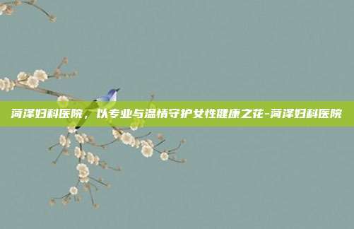菏泽妇科医院，以专业与温情守护女性健康之花-菏泽妇科医院