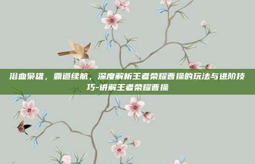 浴血枭雄，霸道续航，深度解析王者荣耀曹操的玩法与进阶技巧-讲解王者荣耀曹操