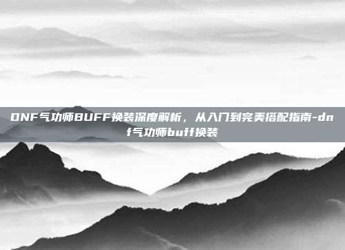 DNF气功师BUFF换装深度解析，从入门到完美搭配指南-dnf气功师buff换装