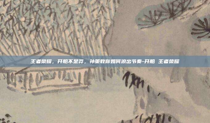 王者荣耀，开船不是莽，孙策教你如何浪出节奏-开船 王者荣耀