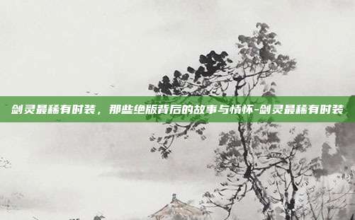 剑灵最稀有时装，那些绝版背后的故事与情怀-剑灵最稀有时装