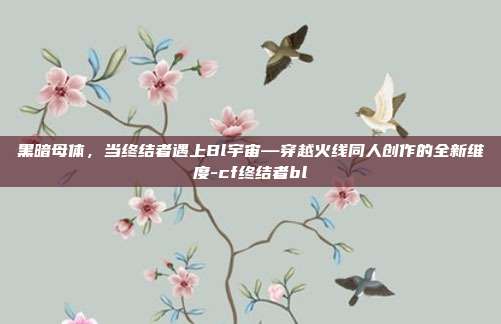 黑暗母体，当终结者遇上Bl宇宙—穿越火线同人创作的全新维度-cf终结者bl