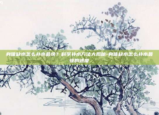 身体缺水怎么补水最快？科学补水方法大揭秘-身体缺水怎么补水最快的速度