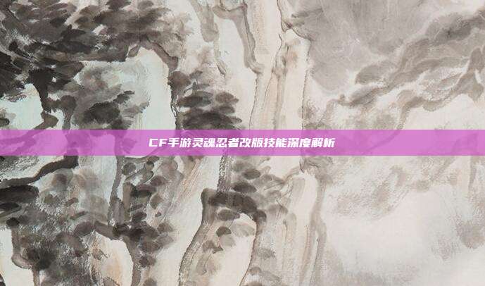 CF手游灵魂忍者改版技能深度解析