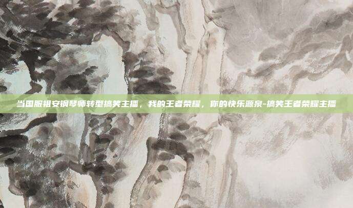 当国服祖安钢琴师转型搞笑主播，我的王者荣耀，你的快乐源泉-搞笑王者荣耀主播