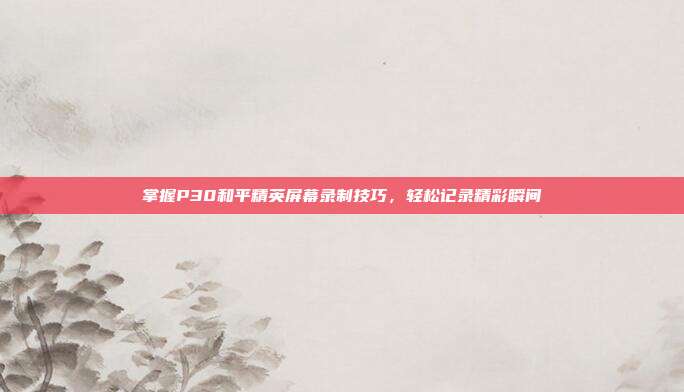 掌握P30和平精英屏幕录制技巧，轻松记录精彩瞬间