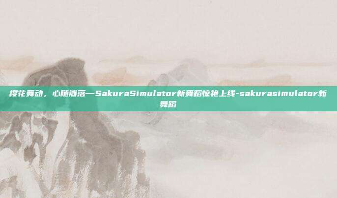 樱花舞动，心随瓣落—SakuraSimulator新舞蹈惊艳上线-sakurasimulator新舞蹈