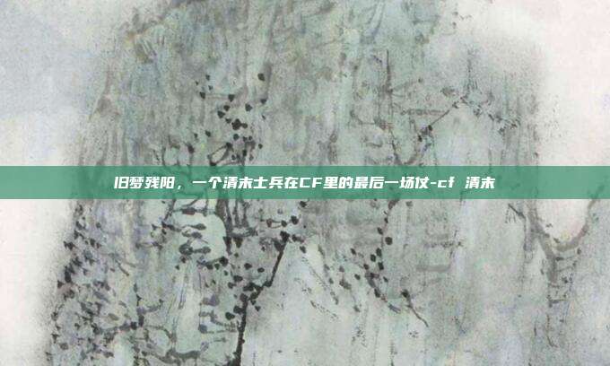 旧梦残阳，一个清末士兵在CF里的最后一场仗-cf 清末