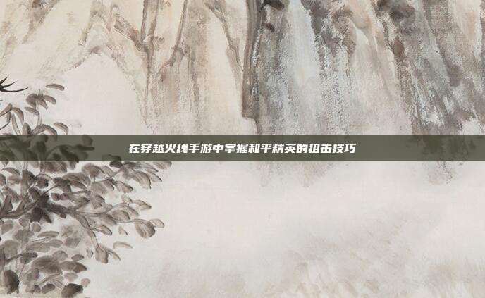 在穿越火线手游中掌握和平精英的狙击技巧