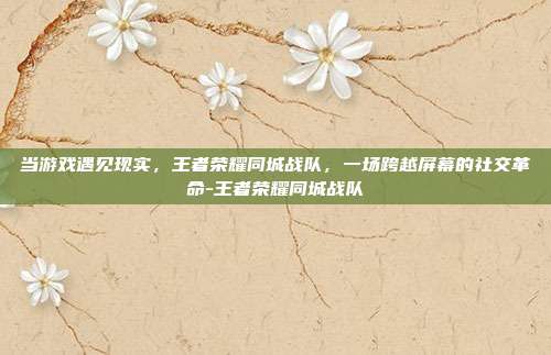 当游戏遇见现实，王者荣耀同城战队，一场跨越屏幕的社交革命-王者荣耀同城战队