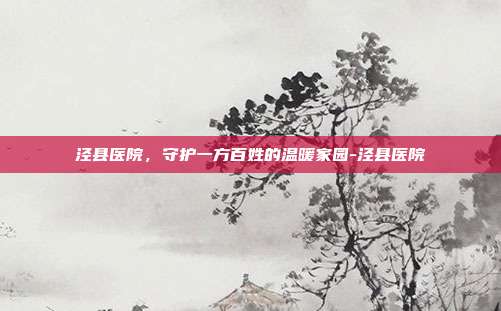 泾县医院，守护一方百姓的温暖家园-泾县医院