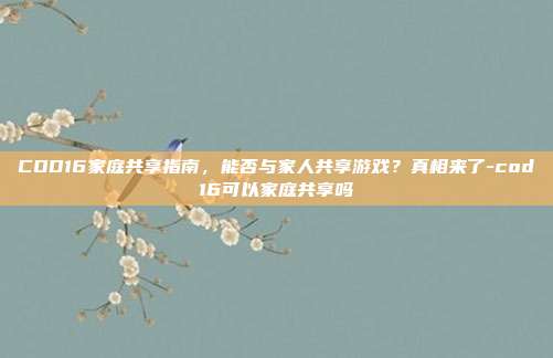COD16家庭共享指南，能否与家人共享游戏？真相来了-cod16可以家庭共享吗