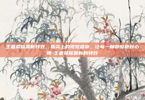 王者荣耀最新特效，指尖上的视觉盛宴，让每一帧都惊艳到心跳-王者荣耀最新的特效