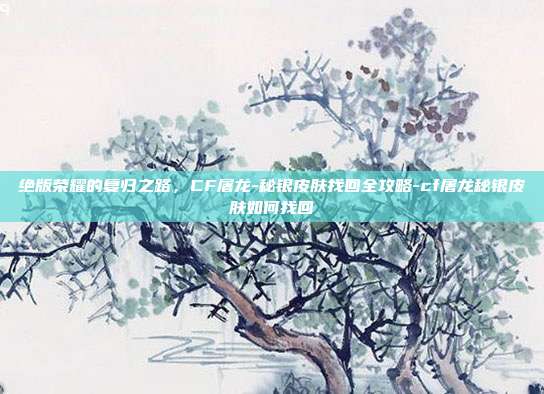 绝版荣耀的复归之路，CF屠龙-秘银皮肤找回全攻略-cf屠龙秘银皮肤如何找回