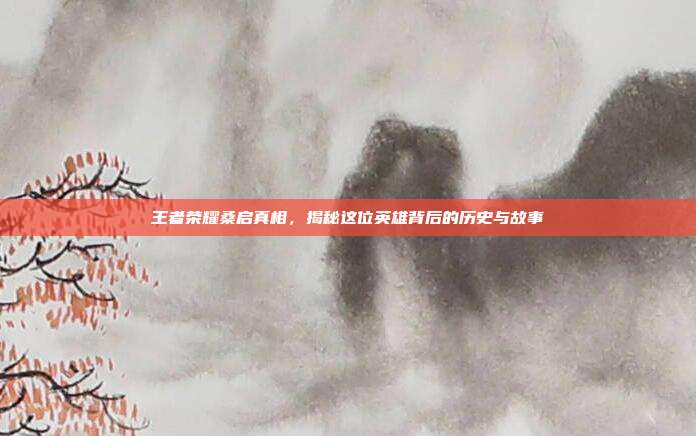王者荣耀桑启真相，揭秘这位英雄背后的历史与故事