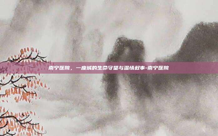 南宁医院，一座城的生命守望与温情叙事-南宁医院