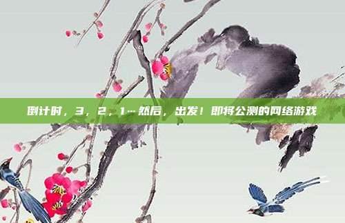 倒计时，3，2，1…然后，出发！即将公测的网络游戏