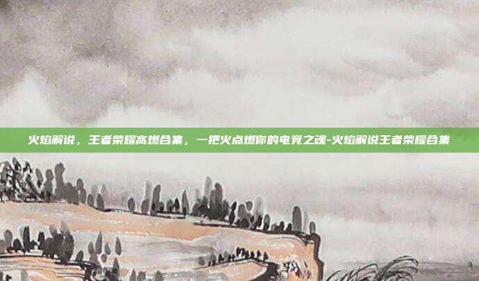 火焰解说,王者荣耀高燃合集,一把火点燃你的电竞之魂-火焰解说王者荣耀合集