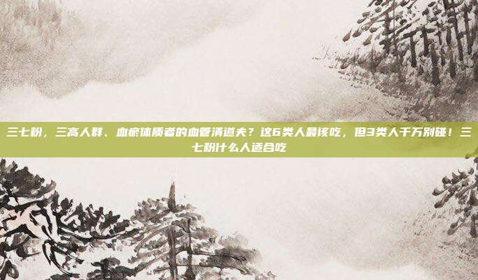 三七粉,三高人群、血瘀体质者的血管清道夫?这6类人最该吃,但3类人千万别碰!三七粉什么人适合吃
