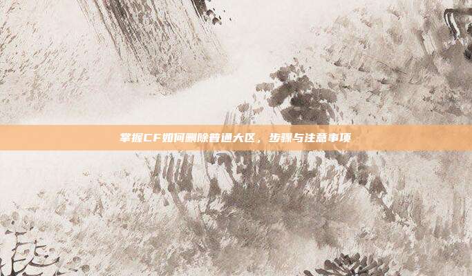 掌握CF如何删除普通大区，步骤与注意事项