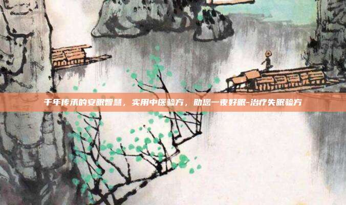 千年传承的安眠智慧,实用中医验方,助您一夜好眠-治疗失眠验方