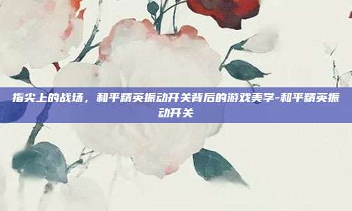 指尖上的战场，和平精英振动开关背后的游戏美学-和平精英振动开关