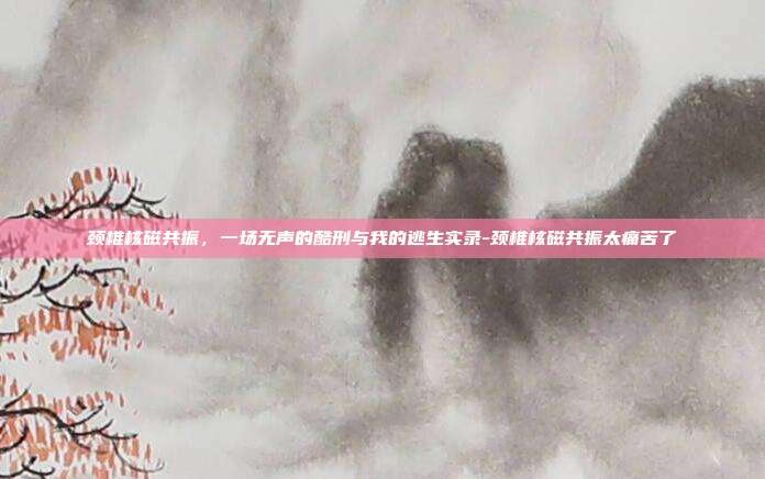 颈椎核磁共振，一场无声的酷刑与我的逃生实录-颈椎核磁共振太痛苦了