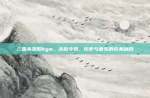 三国杀洛阳bgm，古韵今风，历史与音乐的完美融合