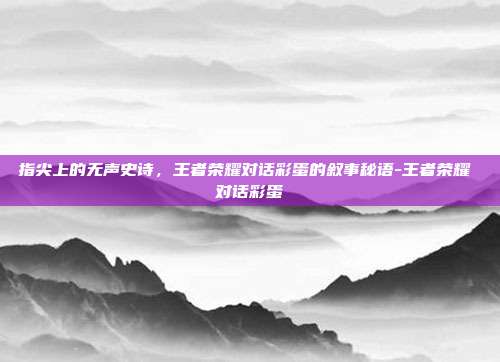 指尖上的无声史诗，王者荣耀对话彩蛋的叙事秘语-王者荣耀 对话彩蛋