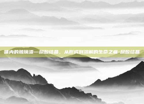 体内的玻璃渣—尿酸结晶，从形成到溶解的生命之痛-尿酸结晶