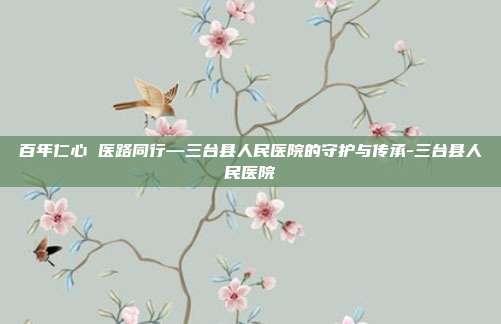 百年仁心 医路同行—三台县人民医院的守护与传承-三台县人民医院