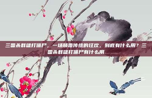 三国杀群雄打僵尸,一场颠覆传统的狂欢,到底有什么用?三国杀群雄打僵尸有什么用