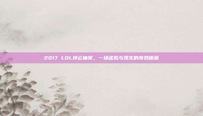 2017 LOL祥云抽奖，一场虚拟与现实的奇妙邂逅