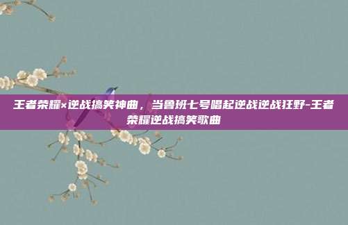 王者荣耀×逆战搞笑神曲,当鲁班七号唱起逆战逆战狂野-王者荣耀逆战搞笑歌曲