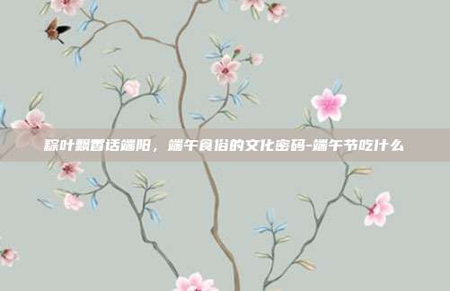 粽叶飘香话端阳，端午食俗的文化密码-端午节吃什么