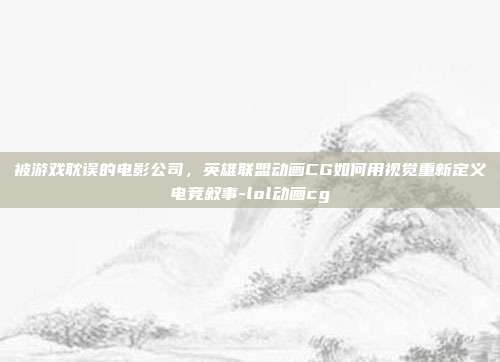 被游戏耽误的电影公司，英雄联盟动画CG如何用视觉重新定义电竞叙事-lol动画cg