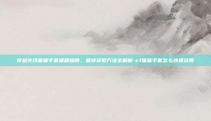 穿越火线猫猫手套速刷指南，最快获取方法全解析-cf猫猫手套怎么快速获得