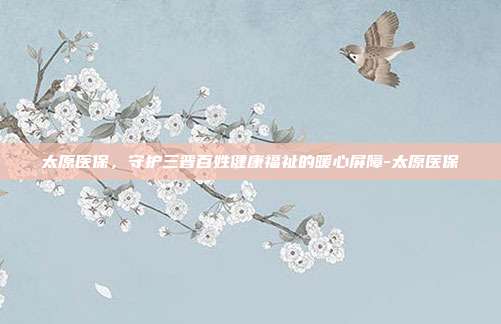 太原医保，守护三晋百姓健康福祉的暖心屏障-太原医保