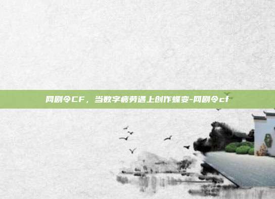 网剧令CF，当数字疲劳遇上创作蝶变-网剧令cf