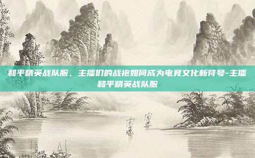 和平精英战队服，主播们的战袍如何成为电竞文化新符号-主播和平精英战队服