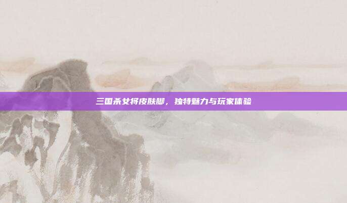 三国杀女将皮肤脚，独特魅力与玩家体验