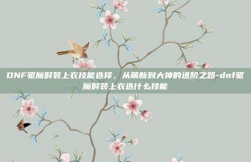 DNF驱魔时装上衣技能选择，从萌新到大神的进阶之路-dnf驱魔时装上衣选什么技能