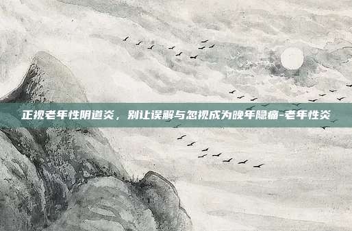 正视老年性阴道炎，别让误解与忽视成为晚年隐痛-老年性炎